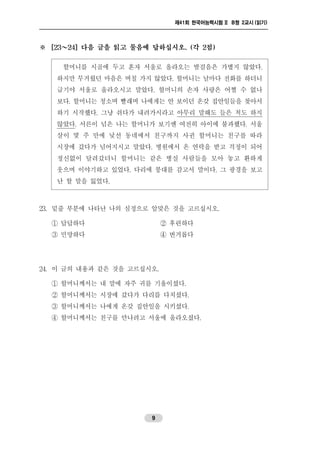제41회 한국어능력시험 II B형 2교시 (읽기)
9
※ [23～24] 다음 글을 읽고 물음에 답하십시오. (각 2점)
할머니를 시골에 두고 혼자 서울로 올라오는 발걸음은 가볍지 않았다.
하지만 무거웠던 마음은 며칠 가지 않았다. 할머니는 날마다 전화를 하더니
급기야 서울로 올라오시고 말았다. 할머니의 손자 사랑은 어쩔 수 없나
보다. 할머니는 청소며 빨래며 나에게는 안 보이던 온갖 집안일들을 찾아서
하기 시작했다. 그냥 쉬다가 내려가시라고 아무리 말해도 들은 척도 하지
않았다. 서른이 넘은 나는 할머니가 보기엔 여전히 아이에 불과했다. 서울
살이 몇 주 만에 낯선 동네에서 친구까지 사귄 할머니는 친구를 따라
시장에 갔다가 넘어지시고 말았다. 병원에서 온 연락을 받고 걱정이 되어
정신없이 달려갔더니 할머니는 같은 병실 사람들을 모아 놓고 환하게
웃으며 이야기하고 있었다. 다리에 붕대를 감고서 말이다. 그 광경을 보고
난 할 말을 잃었다.
23. 밑줄 부분에 나타난 나의 심정으로 알맞은 것을 고르십시오.
① 답답하다 ② 후련하다
③ 민망하다 ④ 번거롭다
24. 이 글의 내용과 같은 것을 고르십시오.
① 할머니께서는 내 말에 자주 귀를 기울이셨다.
② 할머니께서는 시장에 갔다가 다리를 다치셨다.
③ 할머니께서는 나에게 온갖 집안일을 시키셨다.
④ 할머니께서는 친구를 만나려고 서울에 올라오셨다.
 