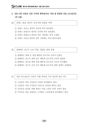 제41회 한국어능력시험 II B형 2교시 (읽기)
10
※ [25～27] 다음은 신문 기사의 제목입니다. 가장 잘 설명한 것을 고르십시오.
(각 2점)
25. 낮에는 화창, 밤부터 곳에 따라 빗방울 ‘뚝뚝’
① 낮에는 흐리고 밤부터 전국에 비가 내리겠다.
② 낮에는 맑겠으나 밤부터 전국에 비가 내리겠다.
③ 낮에는 맑겠으나 밤부터 일부 지역에는 비가 오겠다.
④ 낮에는 흐리고 밤부터 일부 지역에는 비가 쏟아지겠다.
26. 불황에도 포도주 소비 ‘껑충’, 불붙은 판매 경쟁
① 불황에도 업체 간 경쟁 때문에 포도주의 소비가 늘었다.
② 불황에도 포도주 판매 감소 때문에 포도주의 소비가 줄었다.
③ 불황에도 과도한 판매 경쟁 때문에 포도주의 공급이 증가했다.
④ 불황에도 포도주 소비 증가 때문에 포도주의 판매 경쟁이 심해졌다.
27. 마을 어르신들이 ‘지킴이’ 역할 톡톡히, 주민 얼굴에 웃음 가득
① 노인들은 마을 주민들의 도움에 만족해하고 있다.
② 노인들은 마을 주민들의 도움으로 즐겁게 일하고 있다.
③ 주민들은 안전을 위해 애쓰는 마을 노인들 덕에 기분이 좋다.
④ 주민들은 일을 잘하려고 노력하는 노인들에게 감사해하고 있다.
 