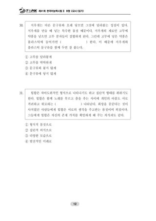 제41회 한국어능력시험 II B형 2교시 (읽기)
12
30. 지우개는 다른 문구류와 오래 닿으면 그것에 달라붙는 성질이 있다.
지우개를 만들 때 넣는 특수한 물질 때문이다. 지우개의 재료인 고무에
약품을 넣으면 고무 분자들이 결합하게 된다. 그런데 고무에 넣은 약품은
플라스틱에 들어가면 ( ) 한다. 이 때문에 지우개와
플라스틱 문구류를 함께 두면 잘 붙는다.
① 고무를 달라붙게
② 고무를 딱딱하게
③ 문구류와 붙지 않게
④ 문구류에 닿지 않게
31. 힙합은 자아도취적인 형식으로 나타나기도 하고 집단적 형태를 취하기도
한다. 힙합은 함께 노래를 부르고 춤을 추는 사이에 개인의 아픔도 서로
격려하고 위로하는 ( ) 나타난다. 희망을 꿈꾼다는 것이
사치였던 사람들에게 힙합은 서로의 생각을 주고받는 몸짓이며 외침이다.
그들에게 힙합은 자신의 존재 가치를 확인하게 해 주는 의식과도 같다.
① 형식적 몸짓으로
② 집단적 의식으로
③ 다양한 모습으로
④ 발전적인 미래로
 