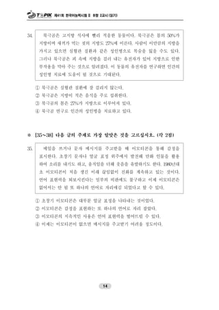 제41회 한국어능력시험 II B형 2교시 (읽기)
14
34. 북극곰은 고지방 식사에 빨리 적응한 동물이다. 북극곰은 몸의 50%가
지방이며 새끼가 먹는 젖의 지방도 27%에 이른다. 사람이 이만큼의 지방을
가지고 있으면 심혈관 질환과 같은 성인병으로 목숨을 잃을 수도 있다.
그러나 북극곰은 피 속에 지방을 걸러 내는 유전자가 있어 지방으로 인한
부작용을 막아 주는 것으로 알려졌다. 이 동물의 유전자를 연구하면 인간의
성인병 치료에 도움이 될 것으로 기대된다.
① 북극곰은 심혈관 질환에 잘 걸리지 않는다.
② 북극곰은 지방이 적은 음식을 주로 섭취한다.
③ 북극곰의 몸은 27%가 지방으로 이루어져 있다.
④ 북극곰 연구로 인간의 성인병을 치료하고 있다.
※ [35～38] 다음 글의 주제로 가장 알맞은 것을 고르십시오. (각 2점)
35. 메일을 쓰거나 문자 메시지를 주고받을 때 이모티콘을 통해 감정을
표시한다. 초창기 문자나 얼굴 표정 위주에서 발전해 만화 인물을 활용
하여 소리를 내기도 하고, 움직임을 더해 웃음을 유발하기도 한다. 1980년대
초 이모티콘이 처음 생긴 이래 끊임없이 진화를 계속하고 있는 것이다.
언어 표현력을 퇴보시킨다는 일부의 비판에도 불구하고 이제 이모티콘은
없어서는 안 될 또 하나의 언어로 자리매김 되었다고 할 수 있다.
① 초창기 이모티콘은 대부분 얼굴 표정을 나타내는 것이었다.
② 이모티콘은 감정을 표현하는 또 하나의 언어로 자리 잡았다.
③ 이모티콘의 지속적인 사용은 언어 표현력을 떨어뜨릴 수 있다.
④ 이제는 이모티콘이 없으면 메시지를 주고받기 어려울 정도이다.
 