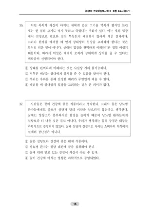 제41회 한국어능력시험 II B형 2교시 (읽기)
15
36. 어떤 아이가 자신이 아끼는 새에게 온갖 고기를 먹이려 했지만 놀란
새는 한 점의 고기도 먹지 못하고 죽었다는 우화가 있다. 이는 새의 입장
에서 진정으로 필요한 것이 무엇인지 배려하지 않아서 생긴 결과이다.
그러나 뭔가를 배려할 때 먼저 상대방의 입장을 고려해야 한다는 것은
말처럼 쉬운 일이 아니다. 상대의 입장을 완벽하게 이해하기란 정말 어렵기
때문이다. 따라서 어설픈 배려가 오히려 상대에게 상처를 줄 수 있다는
깨달음이 선행되어야 한다.
① 상대를 완벽하게 이해하는 것은 사실상 거의 불가능하다.
② 서투른 배려는 상대에게 상처를 줄 수 있음을 알아야 한다.
③ 우리는 우화를 통해 진정한 배려가 무엇인지 배울 수 있다.
④ 배려할 때 상대방의 입장을 고려하는 것은 큰 의미가 없다.
37. 사람들은 꿀이 건강에 좋은 식품이라고 생각한다. 그래서 꿀은 당뇨병
환자들에게도 좋으며 설탕과 달리 비만을 일으키지 않는다고 생각한다.
꿀에는 영양소가 풍부하지만 혈당을 높이기 때문에 당뇨병 환자들에게
설탕보다 더 나은 것은 결코 아니다. 우리가 생각하는 꿀의 장점은 대부분
과학적으로 증명되지 않았다. 꿀과 설탕의 결정적인 차이는 소비자의 의식이지
실제의 장단점은 아니다.
① 꿀은 설탕보다 건강에 좋은 대체 식품이다.
② 당뇨병 환자는 설탕 대신에 꿀을 섭취해야 한다.
③ 꿀에 대해 믿고 있는 장점이 사실이 아닐 수 있다.
④ 꿀이 건강에 미치는 영향은 과학적으로 증명되었다.
 