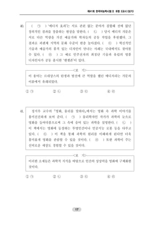 제41회 한국어능력시험 II B형 2교시 (읽기)
17
40. ( ㉠ ) ‘메디치 효과’는 서로 관련 없는 분야가 결합해 전에 없던
창의적인 결과를 창출하는 현상을 말한다. ( ㉡ ) 당시 메디치 가문은
서로 다른 역량을 가진 예술가와 학자들의 공동 작업을 후원했다. 그
결과로 피렌체 지역의 문화 수준이 한층 높아졌다. ( ㉢ ) 혁신적인
기술과 예술가의 품격 있는 디자인이 만나는 사례는 국내에서도 찾아볼
수 있다. ( ㉣ ) 그 예로 인주전자의 최첨단 기술과 유럽의 명품
디자인사가 공동 출시한 ‘엔젤폰’이 있다.
<보 기>
이 용어는 르네상스의 탄생과 발전에 큰 역할을 했던 메디치라는 가문의
이름에서 유래되었다.
① ㉠ ② ㉡ ③ ㉢ ④ ㉣
41. 정지우 교수의 영화, 물리를 말하다에서는 영화 속 과학 이야기를
흥미진진하게 보여 준다. ( ㉠ ) 물리학자인 작가가 과학의 눈으로
영화를 들여다봄으로써 그 속에 숨어 있는 과학을 설명한다. ( ㉡ )
이 책에서는 영화에 등장하는 투명인간이나 인공지능 로봇 등을 다루고
있다. ( ㉢ ) 이 책을 통해 과학의 원리를 이해하게 된다면 더욱
흥미롭게 영화를 관람할 수 있을 것이다. ( ㉣ ) 또한 과학이 주는
신비로운 세상도 경험할 수 있을 것이다.
<보 기>
이러한 소재들은 과학적 지식을 바탕으로 인간의 상상력을 영화에 구체화한
것이다.
① ㉠ ② ㉡ ③ ㉢ ④ ㉣
 