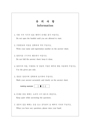 유 의 사 항
Information
1. 시험 시작 지시가 있을 때까지 문제를 풀지 마십시오.
Do not open the booklet until you are allowed to start.
2. 수험번호와 이름을 정확하게 적어 주십시오.
Write your name and registration number on the answer sheet.
3. 답안지를 구기거나 훼손하지 마십시오.
Do not fold the answer sheet; keep it clean.
4. 답안지의 이름, 수험번호 및 정답의 기입은 배부된 펜을 사용하여 주십시오.
Use the given pen only.
5. 정답은 답안지에 정확하게 표시하여 주십시오.
Mark your answer accurately and clearly on the answer sheet.
marking example ① ● ③ ④
6. 문제를 읽을 때에는 소리가 나지 않도록 하십시오.
Keep quiet while answering the questions.
7. 질문이 있을 때에는 손을 들고 감독관이 올 때까지 기다려 주십시오.
When you have any questions, please raise your hand.
 