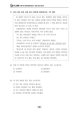 제41회 한국어능력시험 II B형 2교시 (읽기)
18
※ [42～43] 다음 글을 읽고 물음에 답하십시오. (각 2점)
딴 데랑은 비교가 안 된다. 모르긴 해도 세계에서 제일 맛있을 것이다.
이 집은 나름대로 격조 있는 표현을 동원해 피자의 미학을 펼친다. 종잇장
처럼 얄팍하지만 바삭바삭하고도 탄탄한 빵 반죽. 그 위에 펼쳐지는 절묘한
맛의 파노라마. 큰 피자, 큰 만족.
소탈하면서도 싹싹한 여주인이 메뉴판을 가지고 온다. 내가 시키는 건
정해져 있다. 아이들도 마찬가지다. 아무 문제가 없다.
“자, 뭘로 하실까요?” 연필을 손에 든 채 그녀가 묻는다.
“난, 마르그리타로 주세요.”
“저두요. 근데 치즈는 넣지 마세요.” 큰딸아이가 말한다.
“피자에다가 치즈를 안 넣어요?” 여주인은 한 방 맞은 기분인가 보다.
“왜요, 불가능한가요?” 딸애가 꼬치꼬치 따진다.
“불가능한 게 아니라 맛이 없죠!” 딱하다는 말투다. (중략) 작은딸은
바질향 소스를 넣은 파스타를 주문한다. 근데 바질은 넣지 말란다. 여주인이
이상한 눈으로 나를 흘깃 쳐다본다. 도대체 내가 애들을 어떻게 길렀기에
이 모양이지? 치즈 빼고, 바질 빼고, 왜 이렇게들 삐딱할까.
42. 밑줄 친 부분에 나타난 여주인의 심정으로 알맞은 것을 고르십시오.
① 난처하다 ② 황당하다
③ 서먹하다 ④ 안타깝다
43. 이 글의 내용과 같은 것을 고르십시오.
① 나는 같은 피자를 주문하지 않는다.
② 큰딸은 바질향이 나는 빵을 좋아한다.
③ 나는 아이들의 행동이 이해가 안 된다.
④ 작은딸은 바삭바삭한 피자를 주문했다.
 