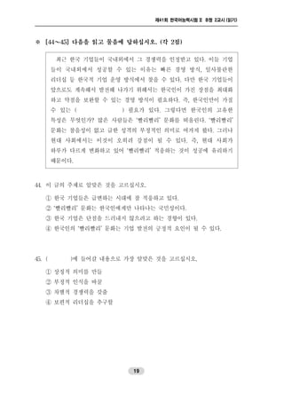 제41회 한국어능력시험 II B형 2교시 (읽기)
19
※ [44～45] 다음을 읽고 물음에 답하십시오. (각 2점)
최근 한국 기업들이 국내외에서 그 경쟁력을 인정받고 있다. 이들 기업
들이 국내외에서 성공할 수 있는 이유는 빠른 경영 방식, 일사불란한
리더십 등 한국적 기업 운영 방식에서 찾을 수 있다. 다만 한국 기업들이
앞으로도 계속해서 발전해 나가기 위해서는 한국인이 가진 장점을 최대화
하고 약점을 보완할 수 있는 경영 방식이 필요하다. 즉, 한국인만이 가질
수 있는 ( ) 필요가 있다. 그렇다면 한국인의 고유한
특성은 무엇인가? 많은 사람들은 ‘빨리빨리’ 문화를 떠올린다. ‘빨리빨리’
문화는 참을성이 없고 급한 성격의 부정적인 의미로 여겨져 왔다. 그러나
현대 사회에서는 이것이 오히려 강점이 될 수 있다. 즉, 현대 사회가
하루가 다르게 변화하고 있어 ‘빨리빨리’ 적응하는 것이 성공에 유리하기
때문이다.
44. 이 글의 주제로 알맞은 것을 고르십시오.
① 한국 기업들은 급변하는 시대에 잘 적응하고 있다.
② ‘빨리빨리’ 문화는 한국인에게만 나타나는 국민성이다.
③ 한국 기업은 단점을 드러내지 않으려고 하는 경향이 있다.
④ 한국인의 ‘빨리빨리’ 문화는 기업 발전의 긍정적 요인이 될 수 있다.
45. ( )에 들어갈 내용으로 가장 알맞은 것을 고르십시오.
① 상징적 의미를 만들
② 부정적 인식을 바꿀
③ 차별적 경쟁력을 갖출
④ 보편적 리더십을 추구할
 