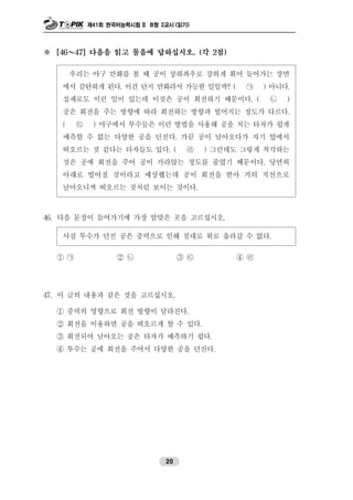 제41회 한국어능력시험 II B형 2교시 (읽기)
20
※ [46～47] 다음을 읽고 물음에 답하십시오. (각 2점)
우리는 야구 만화를 볼 때 공이 상하좌우로 강하게 휘어 들어가는 장면
에서 감탄하게 된다. 이건 단지 만화라서 가능한 일일까? ( ㉠ ) 아니다.
실제로도 이런 일이 있는데 이것은 공이 회전하기 때문이다. ( ㉡ )
공은 회전을 주는 방향에 따라 회전하는 방향과 떨어지는 정도가 다르다.
( ㉢ ) 야구에서 투수들은 이런 방법을 사용해 공을 치는 타자가 쉽게
예측할 수 없는 다양한 공을 던진다. 가끔 공이 날아오다가 자기 앞에서
떠오르는 것 같다는 타자들도 있다. ( ㉣ ) 그런데도 그렇게 착각하는
것은 공에 회전을 주어 공이 가라앉는 정도를 줄였기 때문이다. 당연히
아래로 떨어질 것이라고 예상했는데 공이 회전을 받아 거의 직선으로
날아오니까 떠오르는 것처럼 보이는 것이다.
46. 다음 문장이 들어가기에 가장 알맞은 곳을 고르십시오.
사실 투수가 던진 공은 중력으로 인해 절대로 위로 올라갈 수 없다.
① ㉠ ② ㉡ ③ ㉢ ④ ㉣
47. 이 글의 내용과 같은 것을 고르십시오.
① 중력의 영향으로 회전 방향이 달라진다.
② 회전을 이용하면 공을 떠오르게 할 수 있다.
③ 회전되어 날아오는 공은 타자가 예측하기 쉽다.
④ 투수는 공에 회전을 주어서 다양한 공을 던진다.
 