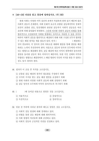 제41회 한국어능력시험 II B형 2교시 (읽기)
21
※ [48～50] 다음을 읽고 물음에 답하십시오. (각 2점)
현대 사회는 다양한 이익 집단의 관계가 복잡하게 얽혀 있기 때문에 많은
사회적 갈등이 존재한다. 사회 문화적 요소가 포함된 갈등에서부터 경제적
요인이 포함된 갈등, 일상생활과 관련된 갈등까지 사회적 갈등들은 여러
요인에 의해 끊임없이 발생한다. 그런데 이러한 사회적 갈등이 타협을 통해
합리적으로 조정된다면 사회를 통합하는 동력으로 작용할 수 있을 것이다.
따라서 사회적 갈등을 합리적으로 해결하기 위해 사회 구성원 모두가 합의할
수 있는 해결 원칙을 세울 필요가 있다. 먼저 ( ) 해결하는
것이 중요하다. 즉 당사자 간의 자유로운 대화와 협상을 통해 쟁점을 해결
하려는 노력이 우선되어야 한다. 다음으로 갈등의 당사자 모두에게 이익이
되는 방향으로 해결해야 한다. 갈등 해결에 따른 이익이 한쪽에만 돌아가면
쟁점을 둘러싼 갈등이 계속 이어지기 때문이다. 또한 국민 전체의 이익과
부합되는 방향으로 해결되어야 그 해결방안이 국민의 지지를 받을 수 있다는
점도 잊지 말아야 한다.
48. 필자가 이 글을 쓴 목적을 고르십시오.
① 공통된 갈등 해결의 원칙이 필요함을 주장하기 위해
② 국가의 지지를 받는 갈등 해결 방안을 요청하기 위해
③ 현대 사회의 다양한 사회적 갈등에 대해 설명하기 위해
④ 갈등 당사자 모두에게 이익이 돌아가도록 촉구하기 위해
49. ( )에 들어갈 내용으로 알맞은 것을 고르십시오.
① 자율적으로 ② 중립적으로
③ 독창적으로 ④ 창의적으로
50. 밑줄 친 부분에 나타난 필자의 태도로 알맞은 것을 고르십시오.
① 사회적 갈등 발생에 대해 경계하고 있다.
② 타협을 통한 갈등 해결에 대해 회의적이다.
③ 사회 통합의 어려움에 대해 공감하고 있다.
④ 사회적 갈등의 긍정적인 측면을 인정하고 있다.
 