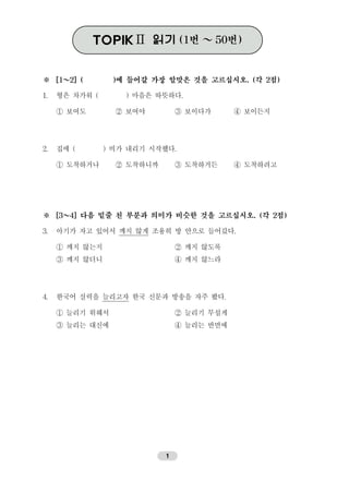 ※ [1～2] ( )에 들어갈 가장 알맞은 것을 고르십시오. (각 2점)
1. 형은 차가워 ( ) 마음은 따뜻하다.
① 보여도 ② 보여야 ③ 보이다가 ④ 보이든지
2. 집에 ( ) 비가 내리기 시작했다.
① 도착하거나 ② 도착하니까 ③ 도착하거든 ④ 도착하려고
※ [3～4] 다음 밑줄 친 부분과 의미가 비슷한 것을 고르십시오. (각 2점)
3. 아기가 자고 있어서 깨지 않게 조용히 방 안으로 들어갔다.
① 깨지 않는지 ② 깨지 않도록
③ 깨지 않더니 ④ 깨지 않느라
4. 한국어 실력을 늘리고자 한국 신문과 방송을 자주 봤다.
① 늘리기 위해서 ② 늘리기 무섭게
③ 늘리는 대신에 ④ 늘리는 반면에
TOPIK Ⅱ 읽기(1번 ～50번)TOPIKⅡ 읽기(1번 ～50번)
1
 