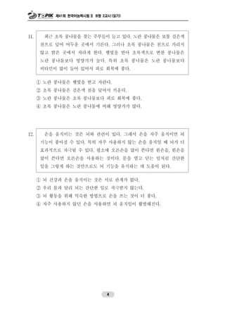 제41회 한국어능력시험 II B형 2교시 (읽기)
4
11. 최근 초록 콩나물을 찾는 주부들이 늘고 있다. 노란 콩나물은 보통 검은색
천으로 덮어 어두운 곳에서 기른다. 그러나 초록 콩나물은 천으로 가리지
않고 밝은 곳에서 자라게 한다. 햇빛을 받아 초록색으로 변한 콩나물은
노란 콩나물보다 영양가가 높다. 특히 초록 콩나물은 노란 콩나물보다
비타민이 많이 들어 있어서 피로 회복에 좋다.
① 노란 콩나물은 햇빛을 받고 자란다.
② 초록 콩나물은 검은색 천을 덮어서 키운다.
③ 노란 콩나물은 초록 콩나물보다 피로 회복에 좋다.
④ 초록 콩나물은 노란 콩나물에 비해 영양가가 많다.
12. 손을 움직이는 것은 뇌와 관련이 있다. 그래서 손을 자주 움직이면 뇌
기능이 좋아질 수 있다. 특히 자주 사용하지 않는 손을 움직일 때 뇌가 더
효과적으로 자극될 수 있다. 평소에 오른손을 많이 쓴다면 왼손을, 왼손을
많이 쓴다면 오른손을 사용하는 것이다. 문을 열고 닫는 일처럼 간단한
일을 그렇게 하는 것만으로도 뇌 기능을 유지하는 데 도움이 된다.
① 뇌 건강과 손을 움직이는 것은 서로 관계가 없다.
② 우리 몸과 달리 뇌는 간단한 일로 자극받지 않는다.
③ 뇌 활동을 위해 익숙한 방법으로 손을 쓰는 것이 더 좋다.
④ 자주 사용하지 않던 손을 사용하면 뇌 움직임이 활발해진다.
 