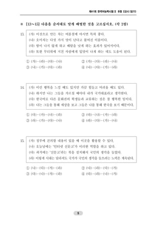 제41회 한국어능력시험 II B형 2교시 (읽기)
5
※ [13～15] 다음을 순서대로 맞게 배열한 것을 고르십시오. (각 2점)
13. (가) 이것으로 만든 차는 여름철에 마시면 특히 좋다.
(나) 오미자는 다섯 가지 맛이 난다고 붙여진 이름이다.
(다) 땀이 나지 않게 하고 배탈을 낫게 하는 효과가 있어서이다.
(라) 또한 무더위에 지친 사람에게 입맛이 나게 하는 데도 도움이 된다.
① (가)－(라)－(다)－(나) ② (가)－(다)－(라)－(나)
③ (나)－(가)－(다)－(라) ④ (나)－(다)－(가)－(라)
14. (가) 이런 행복을 느낄 때도 있지만 가끔 힘들고 어려울 때도 있다.
(나) 하지만 나는 그들을 가르칠 때마다 내가 국가대표라고 생각한다.
(다) 한국어로 다른 문화권의 학생들과 교류하는 것은 참 행복한 일이다.
(라) 나는 그들을 통해 세상을 보고 그들은 나를 통해 한국을 보기 때문이다.
① (다)－(가)－(나)－(라) ② (다)－(나)－(가)－(라)
③ (라)－(가)－(다)－(나) ④ (라)－(다)－(가)－(나)
15. (가) 정부에 건의할 내용이 있을 때 이곳을 활용할 수 있다.
(나) 오늘날에는 ‘인터넷 신문고’가 이러한 역할을 하고 있다.
(다) 과거에는 ‘신문고’라는 북을 설치해서 국민의 생각을 들었다.
(라) 이렇게 시대는 달라져도 국가가 국민의 생각을 들으려는 노력은 계속된다.
① (나)－(다)－(가)－(라) ② (나)－(라)－(다)－(가)
③ (다)－(나)－(가)－(라) ④ (다)－(라)－(나)－(가)
 