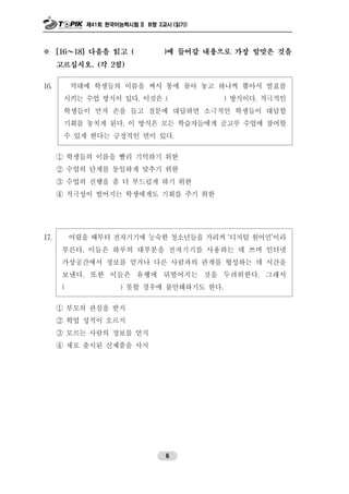 제41회 한국어능력시험 II B형 2교시 (읽기)
6
※ [16～18] 다음을 읽고 ( )에 들어갈 내용으로 가장 알맞은 것을
고르십시오. (각 2점)
16. 막대에 학생들의 이름을 써서 통에 꽂아 놓고 하나씩 뽑아서 발표를
시키는 수업 방식이 있다. 이것은 ( ) 방식이다. 적극적인
학생들이 먼저 손을 들고 질문에 대답하면 소극적인 학생들이 대답할
기회를 놓치게 된다. 이 방식은 모든 학습자들에게 골고루 수업에 참여할
수 있게 한다는 긍정적인 면이 있다.
① 학생들의 이름을 빨리 기억하기 위한
② 수업의 단계를 동일하게 맞추기 위한
③ 수업의 진행을 좀 더 부드럽게 하기 위한
④ 적극성이 떨어지는 학생에게도 기회를 주기 위한
17. 어렸을 때부터 전자기기에 능숙한 청소년들을 가리켜 ‘디지털 원어민’이라
부른다. 이들은 하루의 대부분을 전자기기를 사용하는 데 쓰며 인터넷
가상공간에서 정보를 얻거나 다른 사람과의 관계를 형성하는 데 시간을
보낸다. 또한 이들은 유행에 뒤떨어지는 것을 두려워한다. 그래서
( ) 못할 경우에 불안해하기도 한다.
① 부모의 관심을 받지
② 학업 성적이 오르지
③ 모르는 사람의 정보를 얻지
④ 새로 출시된 신제품을 사지
 