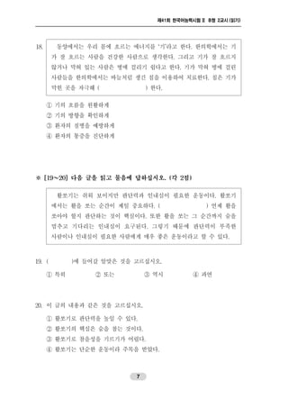 제41회 한국어능력시험 II B형 2교시 (읽기)
7
18. 동양에서는 우리 몸에 흐르는 에너지를 ‘기’라고 한다. 한의학에서는 기
가 잘 흐르는 사람을 건강한 사람으로 생각한다. 그리고 기가 잘 흐르지
않거나 막혀 있는 사람은 병에 걸리기 쉽다고 한다. 기가 막혀 병에 걸린
사람들을 한의학에서는 바늘처럼 생긴 침을 이용하여 치료한다. 침은 기가
막힌 곳을 자극해 ( ) 한다.
① 기의 흐름을 원활하게
② 기의 방향을 확인하게
③ 환자의 질병을 예방하게
④ 환자의 통증을 진단하게
※ [19～20] 다음 글을 읽고 물음에 답하십시오. (각 2점)
활쏘기는 쉬워 보이지만 판단력과 인내심이 필요한 운동이다. 활쏘기
에서는 활을 쏘는 순간이 제일 중요하다. ( ) 언제 활을
쏘아야 할지 판단하는 것이 핵심이다. 또한 활을 쏘는 그 순간까지 숨을
멈추고 기다리는 인내심이 요구된다. 그렇기 때문에 판단력이 부족한
사람이나 인내심이 필요한 사람에게 매우 좋은 운동이라고 할 수 있다.
19. ( )에 들어갈 알맞은 것을 고르십시오.
① 특히 ② 또는 ③ 역시 ④ 과연
20. 이 글의 내용과 같은 것을 고르십시오.
① 활쏘기로 판단력을 높일 수 있다.
② 활쏘기의 핵심은 숨을 참는 것이다.
③ 활쏘기로 참을성을 기르기가 어렵다.
④ 활쏘기는 단순한 운동이라 주목을 받았다.
 