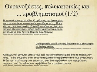 Ουρανοξύστες, πολυκατοικίες και
… προβληματισμοί (1/2)
Η γειτονιά μου έχει αλλάξει. Ο ορίζοντάς της έχει αρχίσει
να τετραγωνίζεται κι ο ουρανός να κόβεται φέτες. Ποιος
είπε ότι οι πολυκατοικίες εξουσιάζουν μόνο το χώμα που
πατάνε. Φανταστήκατε πόσο ορίζοντα δεσμεύει αυτό το
εκτόπλασμα που λέγεται Πύργος των Αθηνών;
Πέτρος Μανταίος «Ποδηλάτης με Βατραχοπέδιλα» -κάτοικος Αμπελοκήπων
Unforgettable day!!! My very first time on a skyscraper
— feeling excited
Μαθητής του 56 σχολιάζοντας τη βόλτα στην ταράτσα του ψηλότερου κτιρίου των Βαλκανίων
Οι άνθρωποι χάνονται μεταξύ τους άμα τους αποσπάσεις βίαια από το περιβάλλον
τους. Το ίδιο συμβαίνει όταν αποσπάσεις βίαια το περιβάλλον από τους ανθρώπους.
Η δεύτερη περίπτωση είναι χειρότερη, γιατί ένα περιβάλλον που παραμένει σε
περιμένει ενώ ένα σβησμένο περιβάλλον δεν περιμένει κανέναν.
Πέτρος Μανταίος «Ποδηλάτης με Βατραχοπέδιλα» -κάτοικος Αμπελοκήπων
 