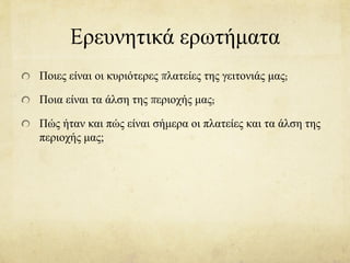 Eρευνητικά ερωτήματα
Ποιες είναι οι κυριότερες πλατείες της γειτονιάς μας;
Ποια είναι τα άλση της περιοχής μας;
Πώς ήταν και πώς είναι σήμερα οι πλατείες και τα άλση της
περιοχής μας;
 