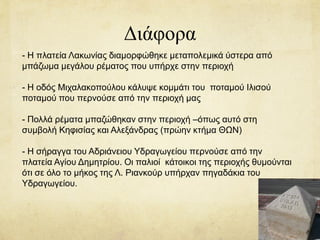 Διάφορα
- Η πλατεία Λακωνίας διαμορφώθηκε μεταπολεμικά ύστερα από
μπάζωμα μεγάλου ρέματος που υπήρχε στην περιοχή
- Η οδός Μιχαλακοπούλου κάλυψε κομμάτι του ποταμού Ιλισού
ποταμού που περνούσε από την περιοχή μας
- Πολλά ρέματα μπαζώθηκαν στην περιοχή –όπως αυτό στη
συμβολή Κηφισίας και Αλεξάνδρας (πρώην κτήμα ΘΩΝ)
- Η σήραγγα του Αδριάνειου Υδραγωγείου περνούσε από την
πλατεία Αγίου Δημητρίου. Οι παλιοί κάτοικοι της περιοχής θυμούνται
ότι σε όλο το μήκος της Λ. Ριανκούρ υπήρχαν πηγαδάκια του
Υδραγωγείου.
 