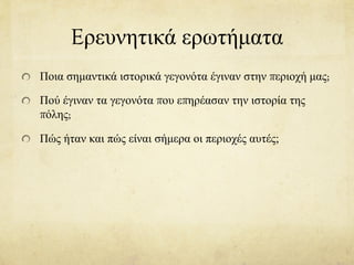 Eρευνητικά ερωτήματα
Ποια σημαντικά ιστορικά γεγονότα έγιναν στην περιοχή μας;
Πού έγιναν τα γεγονότα που επηρέασαν την ιστορία της
πόλης;
Πώς ήταν και πώς είναι σήμερα οι περιοχές αυτές;
 