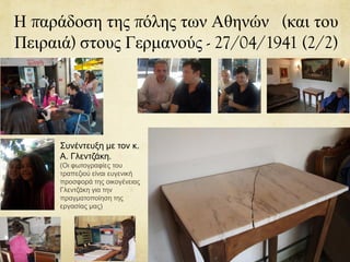 Η παράδοση της πόλης των Αθηνών (και του
Πειραιά) στους Γερμανούς - 27/04/1941 (2/2)
Συνέντευξη με τον κ.
Α. Γλεντζάκη.
(Οι φωτογραφίες του
τραπεζιού είναι ευγενική
προσφορά της οικογένειας
Γλεντζάκη για την
πραγματοποίηση της
εργασίας μας)
 