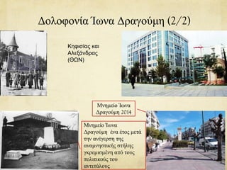 Δολοφονία Ίωνα Δραγούμη (2/2)
Κηφισίας και
Αλεξάνδρας
(ΘΩΝ)
Μνημείο Ίωνα
Δραγούμη 2014
Μνημείο Ίωνα
Δραγούμη ένα έτος μετά
την ανέγερση της
αναμνηστικής στήλης
γκρεμισμένη από τους
πολιτικούς του
αντιπάλους
 