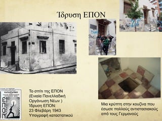 Ίδρυση ΕΠΟΝ
Το σπίτι της ΕΠΟΝ
(Ενιαία Πανελλαδική
Οργάνωση Νέων )
Ίδρυση ΕΠΟΝ:
23 Φλεβάρη 1943
Υπογραφή καταστατικού
Μια κρύπτη στην κουζίνα που
έσωσε πολλούς αντιστασιακούς
από τους Γερμανούς
 