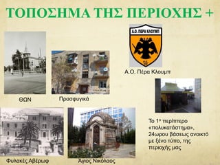ΤΟΠΟΣΗΜΑ ΤΗΣ ΠΕΡΙΟΧΗΣ +
ΘΩΝ
Άγιος Νικόλαος
Προσφυγικά
Φυλακές Αβέρωφ
Το 1ο περίπτερο
«πολυκατάστημα»,
24ωρου βάσεως ανοικτό
με ξένο τύπο, της
περιοχής μας
Α.Ο. Πέρα Κλουμπ
 