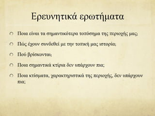Eρευνητικά ερωτήματα
Ποια είναι τα σημαντικότερα τοπόσημα της περιοχής μας;
Πώς έχουν συνδεθεί με την τοπική μας ιστορία;
Πού βρίσκονται;
Ποια σημαντικά κτίρια δεν υπάρχουν πια;
Ποια κτίσματα, χαρακτηριστικά της περιοχής, δεν υπάρχουν
πια;
 