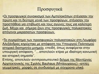 Προσφυγικά
•Οι προσφυγικοί συνοικισμοί των Αμπελοκήπων στέγασαν την
πρώτη και τη δεύτερη γενιά των προσφύγων, στέγασαν την
προσπάθεια για επιβίωση και τους αγώνες τους για καλύτερη
ζωή. Μέχρι και σήμερα ζουν στις προσφυγικές πολυκατοικίες
απόγονοι μικρασιατών προσφύγων.
•Το συγκρότημα των προσφυγικών πολυκατοικιών στη Λεωφόρο
Αλεξάνδρας κηρύχτηκε με απόφαση του Υπουργού Πολιτισμού
ιστορικό διατηρητέο μνημείο, επειδή, όπως αναφέρεται στην
υπουργική απόφαση, ‘’…αποτελούν κτίρια με ιδιαίτερη κοινωνική
και ιστορική σημασία’’.
Επίσης, αποτελούν αντιπροσωπευτικό δείγμα της Μοντέρνας
Αρχιτεκτονικής της Σχολής Bauhaus (Μπάουχαους) –απλές
γεωμετρικές μορφές σε συνδυασμό με σύγχρονα υλικά.
 