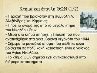Κτήμα και έπαυλη ΘΩΝ (1/2)
• Περιοχή που βρισκόταν στη συμβολή Λ.
Αλεξάνδρας και Κηφισίας.
• Πήρε το όνομά της από το μεγάλο κτήμα
του Νικολάου Θων.
• Μέσα στο κτήμα υπήρχε η έπαυλή του που
ανατινάχθηκε στα Δεκεμβριανά γεγονότα του 1944.
• Σήμερα το μοναδικό κτίσμα που σώθηκε αλλά
βρίσκεται σε πολύ κακή κατάσταση είναι ο ναΐσκος
του Αγίου Νικολάου.
• Το κτήμα Θων σήμερα έχει αντικατασταθεί από
διάφορα καταστήματα.
 