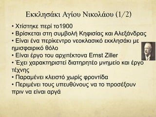 Εκκλησάκι Αγίου Νικολάου (1/2)
• Χτίστηκε περί το1900
• Βρίσκεται στη συμβολή Κηφισίας και Αλεξάνδρας
• Είναι ένα περίκεντρο νεοκλασικό εκκλησάκι με
ημισφαιρικό θόλο
• Είναι έργο του αρχιτέκτονα Ernst Ziller
• Έχει χαρακτηριστεί διατηρητέο μνημείο και έργο
τέχνης
• Παραμένει κλειστό χωρίς φροντίδα
• Περιμένει τους υπευθύνους να το προσέξουν
πριν να είναι αργά
 