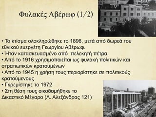 Φυλακές Αβέρωφ (1/2)
• Το κτίσμα ολοκληρώθηκε το 1896, μετά από δωρεά του
εθνικού ευεργέτη Γεωργίου Αβέρωφ.
• Ήταν κατασκευασμένο από πελεκητή πέτρα.
• Από το 1916 χρησιμοποιείται ως φυλακή πολιτικών και
στρατιωτικών κρατουμένων
• Από το 1945 η χρήση τους περιορίστηκε σε πολιτικούς
κρατούμενους
• Γκρεμίστηκε το 1972
• Στη θέση τους οικοδομήθηκε το
Δικαστικό Μέγαρο (Λ. Αλεξάνδρας 121)
 