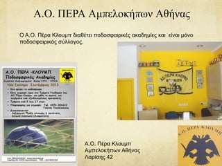 Α.Ο. ΠΕΡΑ Αμπελοκήπων Αθήνας
Ο Α.Ο. Πέρα Κλουμπ διαθέτει ποδοσφαιρικές ακαδημίες και είναι μόνο
ποδοσφαιρικός σύλλογος.
Α.Ο. Πέρα Κλουμπ
Αμπελοκήπων Αθήνας
Λαρίσης 42
 