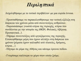 Περιληπτικά
Ασχοληθήκαμε με το τοπικό περιβάλλον -με μια ευρεία έννοια.
- Προσπαθήσαμε να παρακολουθήσουμε την τοπική εξέλιξη στη
διάρκεια του χρόνου μέσα από συνεντεύξεις ανθρώπων.
- Παρουσιάσαμε γνωστά κτίρια της περιοχής, κτίρια που
συνδέονται με την ιστορία της (ΘΩΝ, Φυλακές Αβέρωφ,
Προσφυγικά…).
- Πήραμε συνεντεύξεις από εργαζόμενους της περιοχής.
Επισκεφθήκαμε μέρη που έχουν αλλάξει στη διάρκεια του
χρόνου (ρέματα έχουν καλυφθεί από πλατείες, δρόμους,
κτίρια….).
- Πήγαμε σε ρέμα της Αθήνας και κάναμε έρευνα πεδίου.
- Γνωρίσαμε καλύτερα το χώρο στον οποίο ζούμε.
 