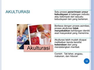 AKULTURASI
12
Akulturasi
Satu proses penerimaan unsur
kebudayaan di kalangan individu
atau kelompok dari sesuatu
kebudayaan lain yang berlainan.
Berbeza dengan proses asimilasi,
proses akulturasi tidak
menyebabkan kehilangan identiti
asal masyarakat yang menerima.
Akulturasi lebih mudah dicapai
melibatkan benda bersifat
kebendaan dan yang
mendatangkan manfaat.
Contoh: Tali leher, angpau,
makanan, dan hiburan
 