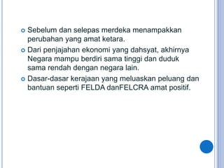  Sebelum dan selepas merdeka menampakkan
perubahan yang amat ketara.
 Dari penjajahan ekonomi yang dahsyat, akhirnya
Negara mampu berdiri sama tinggi dan duduk
sama rendah dengan negara lain.
 Dasar-dasar kerajaan yang meluaskan peluang dan
bantuan seperti FELDA danFELCRA amat positif.
http://ppismpsejarahgstt.blogspot.com/
 