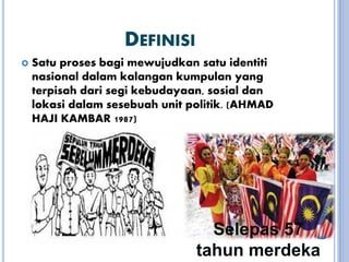 DEFINISI
 Satu proses bagi mewujudkan satu identiti
nasional dalam kalangan kumpulan yang
terpisah dari segi kebudayaan, sosial dan
lokasi dalam sesebuah unit politik. (AHMAD
HAJI KAMBAR 1987)
Selepas 57
tahun merdeka
 