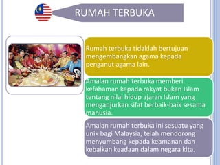 32
RUMAH TERBUKA
Rumah Terbuka di
Malaysia bermaksud
sesuatu perayaan agama
disambut oleh penganut
pelbagai agama dengan
tujuan memupuk
persefahaman di
kalangan rakyat
Malaysia.
Rumah terbuka tidaklah bertujuan
mengembangkan agama kepada
penganut agama lain.
Amalan rumah terbuka memberi
kefahaman kepada rakyat bukan Islam
tentang nilai hidup ajaran Islam yang
menganjurkan sifat berbaik-baik sesama
manusia.
Amalan rumah terbuka ini sesuatu yang
unik bagi Malaysia, telah mendorong
menyumbang kepada keamanan dan
kebaikan keadaan dalam negara kita.
 