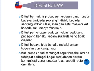33
DIFUSI BUDAYA
 Difusi bermakna proses penyebaran unsur-unsur
budaya daripada seorang individu kepada
seorang individu lain, atau dari satu masyarakat
kepada satu masyarakat lain.
 Difusi penyerapan budaya melalui pedagang-
pedagang berlaku secara sukarela yang tidak
disedari.
 Difusi budaya juga berlaku melalui unsur
kesenian dan keagamaan.
 Kini proses difusi tersangat cepat berlaku kerana
terdapat berbagai-bagai kemudahan sistem
komunikasi yang tersebar luas, seperti radio, tv
dan filem.
 