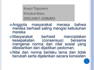 SYARAT TERJADINYA
INTEGRASI SOSIAL
(WILLIAM F. OGBURN)
Anggota masyarakat merasa bahwa
mereka berhasil saling mengisi kebutuhan
mereka
Masyarakat berhasil menciptakan
kesepakatan (consensus) bersama
mengenai norma dan nilai sosial yang
dilestarikan dan dijadikan pedoman.
Nilai dan norma berlaku lama dan tidak
berubah serta dijalankan secara konsisten
 