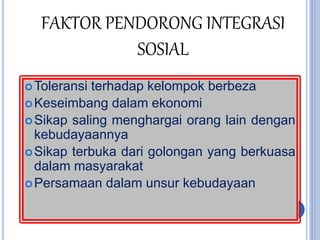 FAKTOR PENDORONG INTEGRASI
SOSIAL
Toleransi terhadap kelompok berbeza
Keseimbang dalam ekonomi
Sikap saling menghargai orang lain dengan
kebudayaannya
Sikap terbuka dari golongan yang berkuasa
dalam masyarakat
Persamaan dalam unsur kebudayaan
 