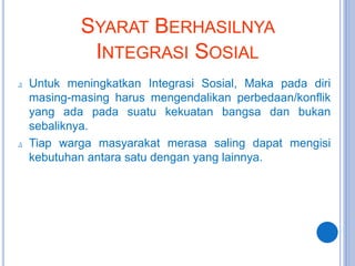 ∆ Untuk meningkatkan Integrasi Sosial, Maka pada diri
masing-masing harus mengendalikan perbedaan/konflik
yang ada pada suatu kekuatan bangsa dan bukan
sebaliknya.
∆ Tiap warga masyarakat merasa saling dapat mengisi
kebutuhan antara satu dengan yang lainnya.
SYARAT BERHASILNYA
INTEGRASI SOSIAL
 