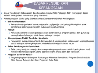 40
DASAR PENDIDIKAN
KEBANGSAAN
 Dasar Pendidikan Kebangsaan diperkenalkan melalui Akta Pelajaran 1961 merupakan dasar
kearah mewujudkan masyarakat yang harmonis.
 Antara program utama yang dilaksana melalui Dasar Pendidikan Kebangsaan:
 Sekolah Wawasan
 Bertujuan menyediakan satu ruang sosial bagi pelajar dari pelbagai kumpulan etnik
berinteraksi seterusnya menjalin hubungan yang harmonis
 RIMUP
 Kerjasama antara sekolah pelbagai aliran dalam semua program pelajar dan guru bagi
meningkatkan hubungan etnik dalam kalangan pelajar
 Matapelajaran Elektif Tamil dan Mandarin
 Penawaran matapelajaran Tamil dan Mandari di sekolah aliran kebangsaan sebagai bahasa
kedua sebagai pemangkin proses interaksi dan integrasi antara kaum
 Pelan Pembangunan Pendidikan
 Pelan yang betujuan mewujudkan masyarakat yang saksama melalui peningkatan taraf
hidup serta mengurangkan jurang sosio ekonomi antara etnik dan kawasan.
 Program Bantuan Pelajar
 Program-program lain seperti Rancangan Makanan Tambahan, Program Susu Sekolah,
Skim Baucar Tuisyen dan Skim Pinjaman Buku Teks
 