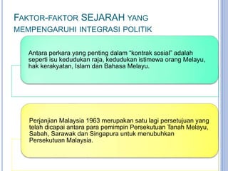 FAKTOR-FAKTOR SEJARAH YANG
MEMPENGARUHI INTEGRASI POLITIK
Antara perkara yang penting dalam “kontrak sosial” adalah
seperti isu kedudukan raja, kedudukan istimewa orang Melayu,
hak kerakyatan, Islam dan Bahasa Melayu.
Perjanjian Malaysia 1963 merupakan satu lagi persetujuan yang
telah dicapai antara para pemimpin Persekutuan Tanah Melayu,
Sabah, Sarawak dan Singapura untuk menubuhkan
Persekutuan Malaysia.
 