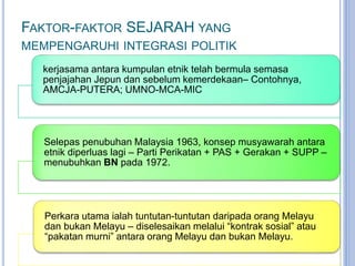 FAKTOR-FAKTOR SEJARAH YANG
MEMPENGARUHI INTEGRASI POLITIK
kerjasama antara kumpulan etnik telah bermula semasa
penjajahan Jepun dan sebelum kemerdekaan– Contohnya,
AMCJA-PUTERA; UMNO-MCA-MIC
Selepas penubuhan Malaysia 1963, konsep musyawarah antara
etnik diperluas lagi – Parti Perikatan + PAS + Gerakan + SUPP –
menubuhkan BN pada 1972.
Perkara utama ialah tuntutan-tuntutan daripada orang Melayu
dan bukan Melayu – diselesaikan melalui “kontrak sosial” atau
“pakatan murni” antara orang Melayu dan bukan Melayu.
 