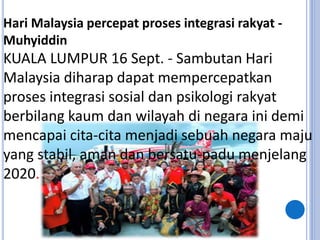 Hari Malaysia percepat proses integrasi rakyat -
Muhyiddin
KUALA LUMPUR 16 Sept. - Sambutan Hari
Malaysia diharap dapat mempercepatkan
proses integrasi sosial dan psikologi rakyat
berbilang kaum dan wilayah di negara ini demi
mencapai cita-cita menjadi sebuah negara maju
yang stabil, aman dan bersatu-padu menjelang
2020.
 