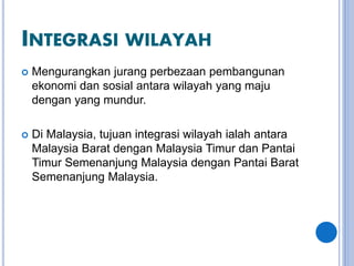 INTEGRASI WILAYAH
 Mengurangkan jurang perbezaan pembangunan
ekonomi dan sosial antara wilayah yang maju
dengan yang mundur.
 Di Malaysia, tujuan integrasi wilayah ialah antara
Malaysia Barat dengan Malaysia Timur dan Pantai
Timur Semenanjung Malaysia dengan Pantai Barat
Semenanjung Malaysia.
 
