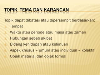 TOPIK, TEMA DAN KARANGAN

Topik dapat dibatasi atau dipersempit berdasarkan:
1. Tempat

2. Waktu atau periode atau masa atau zaman

3. Hubungan sebab akibat

4. Bidang kehidupan atau kelimuan

5. Aspek khusus – umum atau individual – kolektif

6. Objek material dan objek formal
 