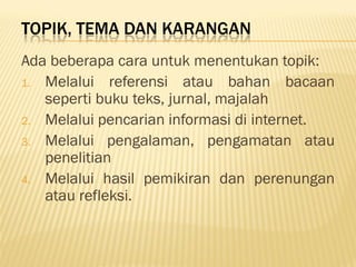 TOPIK, TEMA DAN KARANGAN
Ada beberapa cara untuk menentukan topik:
1. Melalui referensi atau bahan bacaan
   seperti buku teks, jurnal, majalah
2. Melalui pencarian informasi di internet.
3. Melalui pengalaman, pengamatan atau
   penelitian
4. Melalui hasil pemikiran dan perenungan
   atau refleksi.
 