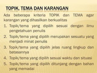TOPIK, TEMA DAN KARANGAN
Ada beberapa kriteria TOPIK dan TEMA agar
karangan yang dihasilkan berkualitas
1. Topik/tema yang dipilih sesuai dengan ilmu
   pengetahuan penulis
2. Topik/tema yang dipilih merupakan sesuatu yang
   menjadi minat penulis
3. Topik/tema yang dipilih jelas ruang lingkup dan
   batasannya
4. Topik/tema yang dipilih sesuai waktu dan situasi
5. Topik/tema yang dipilih ditunjang dengan bahan
   yang memadai
 
