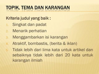 TOPIK, TEMA DAN KARANGAN

Kriteria judul yang baik :
1. Singkat dan padat

2. Menarik perhatian

3. Menggambarkan isi karangan

4. Atraktif, bombastis, (berita & iklan)

5. Tidak lebih dari lima kata untuk artikel dan
    sebaiknya tidak lebih dari 20 kata untuk
    karangan ilmiah
 