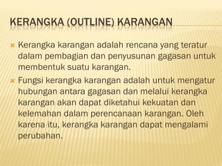 KERANGKA (OUTLINE) KARANGAN

 Kerangka karangan adalah rencana yang teratur
  dalam pembagian dan penyusunan gagasan untuk
  membentuk suatu karangan.
 Fungsi kerangka karangan adalah untuk mengatur
  hubungan antara gagasan dan melalui kerangka
  karangan akan dapat diketahui kekuatan dan
  kelemahan dalam perencanaan karangan. Oleh
  karena itu, kerangka karangan dapat mengalami
  perubahan.
 