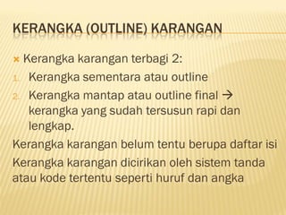 KERANGKA (OUTLINE) KARANGAN

 Kerangka karangan terbagi 2:
1. Kerangka sementara atau outline

2. Kerangka mantap atau outline final 
   kerangka yang sudah tersusun rapi dan
   lengkap.
Kerangka karangan belum tentu berupa daftar isi
Kerangka karangan dicirikan oleh sistem tanda
atau kode tertentu seperti huruf dan angka
 